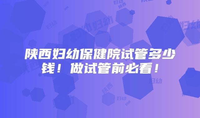 陕西妇幼保健院试管多少钱!做试管前必看!