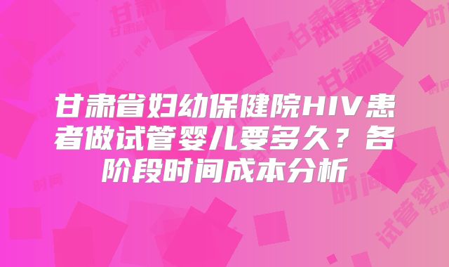 甘肃省妇幼保健院HIV患者做试管婴儿要多久？各阶段时间成本分析