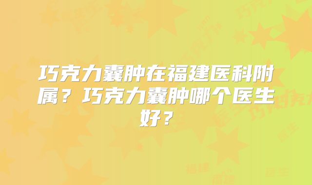 巧克力囊肿在福建医科附属?巧克力囊肿哪个医生好?