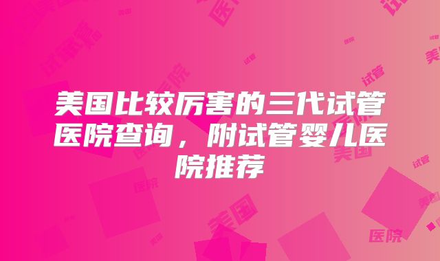 美国比较厉害的三代试管医院查询，附试管婴儿医院推荐