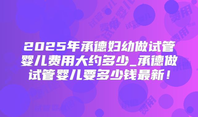2025年承德妇幼做试管婴儿费用大约多少_承德做试管婴儿要多少钱最新!