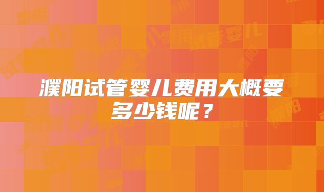 濮阳试管婴儿费用大概要多少钱呢?