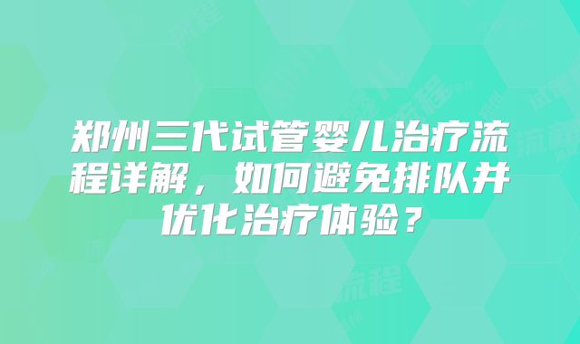 郑州三代试管婴儿治疗流程详解,如何避免排队并优化治疗体验?