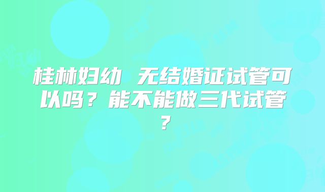 桂林妇幼 无结婚证试管可以吗?能不能做三代试管?