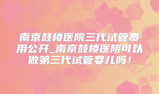 南京鼓楼医院三代试管费用公开_南京鼓楼医院可以做第三代试管婴儿吗！