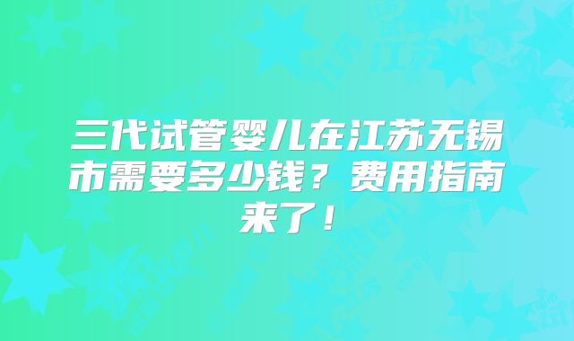 三代试管婴儿在江苏无锡市需要多少钱？费用指南来了！