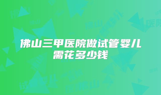 佛山三甲医院做试管婴儿需花多少钱