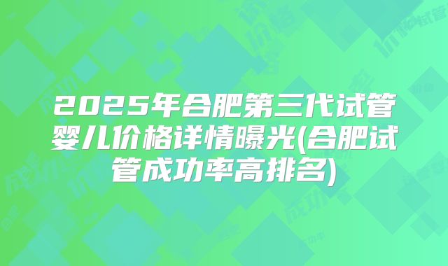 2025年合肥第三代试管婴儿价格详情曝光(合肥试管成功率高排名)