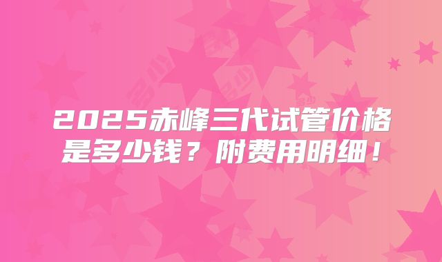 2025赤峰三代试管价格是多少钱?附费用明细!
