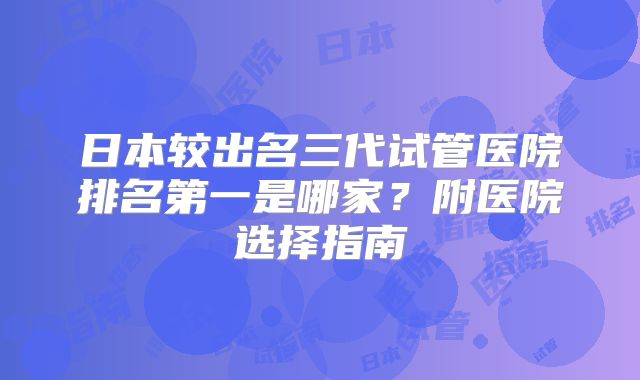 日本较出名三代试管医院排名第一是哪家？附医院选择指南