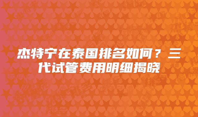 杰特宁在泰国排名如何？三代试管费用明细揭晓