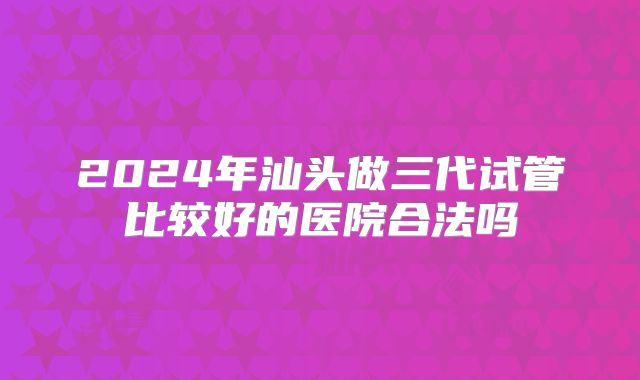 2024年汕头做三代试管比较好的医院合法吗