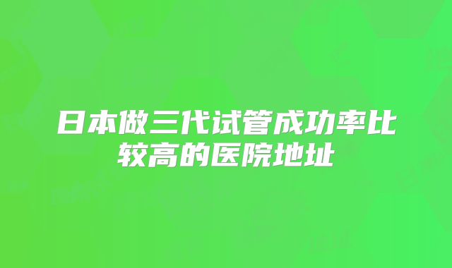 日本做三代试管成功率比较高的医院地址