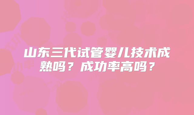 山东三代试管婴儿技术成熟吗？成功率高吗？