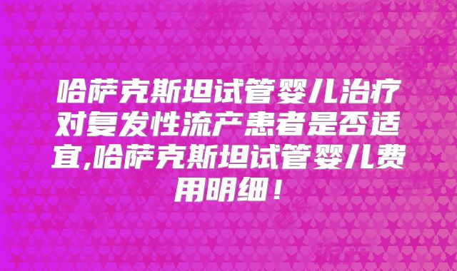 哈萨克斯坦试管婴儿治疗对复发性流产患者是否适宜,哈萨克斯坦试管婴儿费用明细！