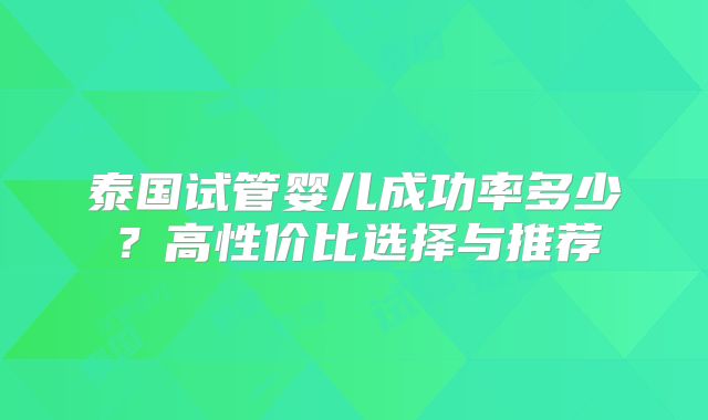 泰国试管婴儿成功率多少?高性价比选择与推荐