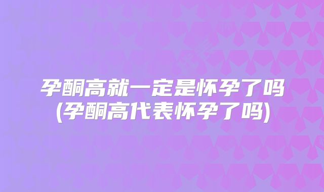 孕酮高就一定是怀孕了吗(孕酮高代表怀孕了吗)