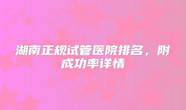 湖南正规试管医院排名,附成功率详情