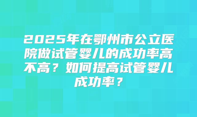 2025年在鄂州市公立医院做试管婴儿的成功率高不高?如何提高试管婴儿成功率?