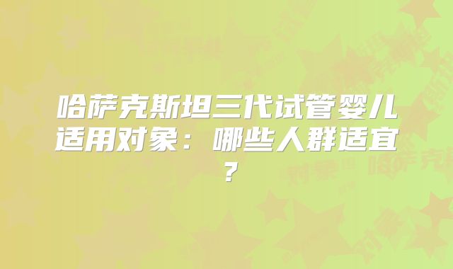 哈萨克斯坦三代试管婴儿适用对象：哪些人群适宜？