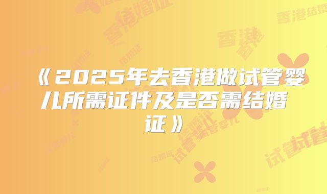 《2025年去香港做试管婴儿所需证件及是否需结婚证》