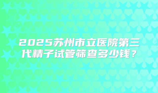 2025苏州市立医院第三代精子试管筛查多少钱?