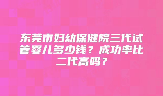 东莞市妇幼保健院三代试管婴儿多少钱？成功率比二代高吗？