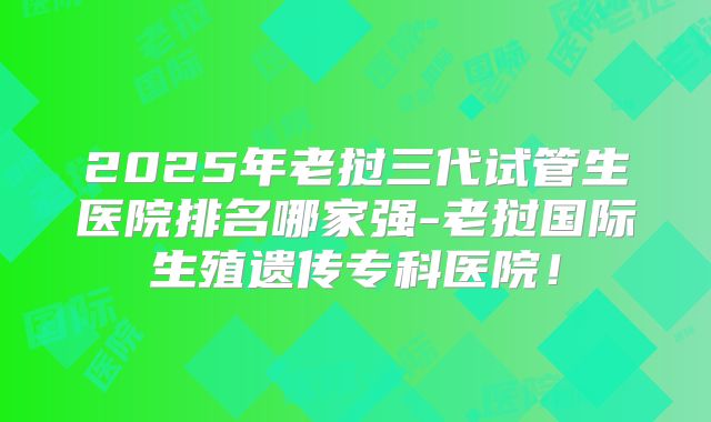 2025年老挝三代试管生医院排名哪家强-老挝国际生殖遗传专科医院!