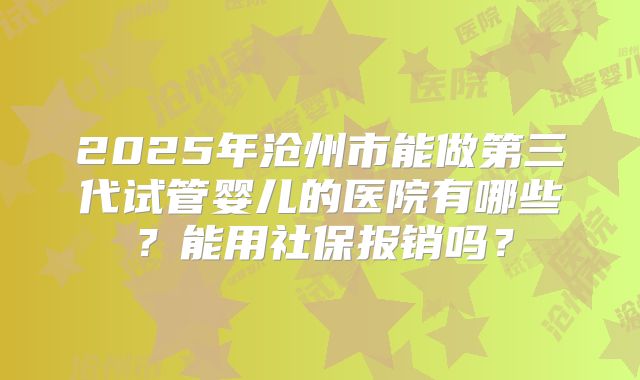 2025年沧州市能做第三代试管婴儿的医院有哪些?能用社保报销吗?