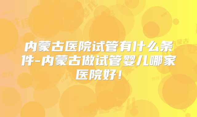 内蒙古医院试管有什么条件-内蒙古做试管婴儿哪家医院好!