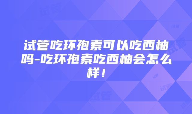 试管吃环孢素可以吃西柚吗-吃环孢素吃西柚会怎么样！
