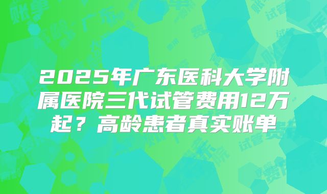 2025年广东医科大学附属医院三代试管费用12万起？高龄患者真实账单