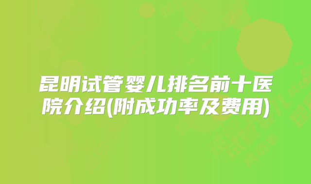 昆明试管婴儿排名前十医院介绍(附成功率及费用)