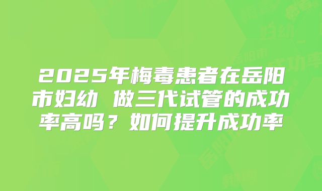 2025年梅毒患者在岳阳市妇幼 做三代试管的成功率高吗？如何提升成功率