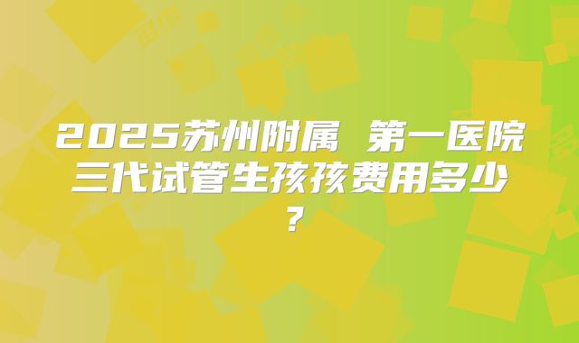 2025苏州附属 第一医院三代试管生孩孩费用多少？