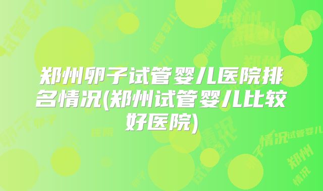 郑州卵子试管婴儿医院排名情况(郑州试管婴儿比较好医院)