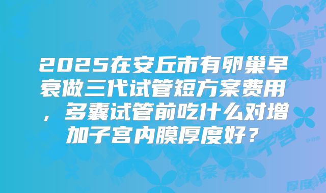 2025在安丘市有卵巢早衰做三代试管短方案费用，多囊试管前吃什么对增加子宫内膜厚度好？