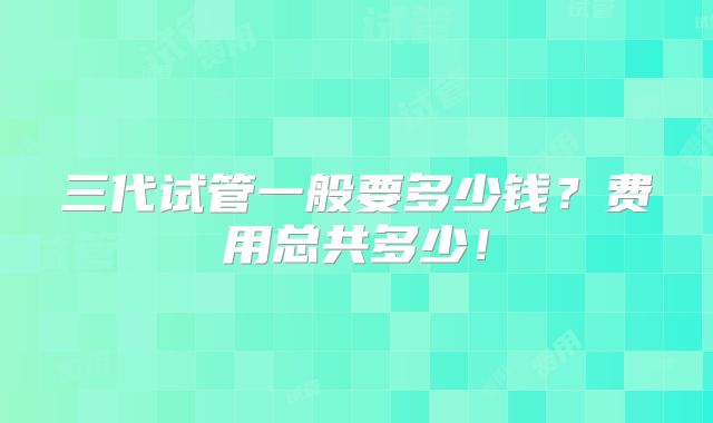 三代试管一般要多少钱？费用总共多少！