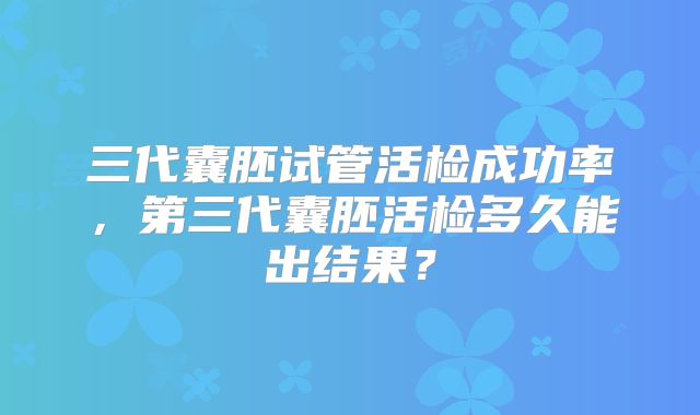 三代囊胚试管活检成功率,第三代囊胚活检多久能出结果?