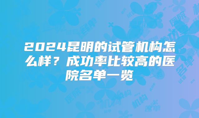2024昆明的试管机构怎么样？成功率比较高的医院名单一览