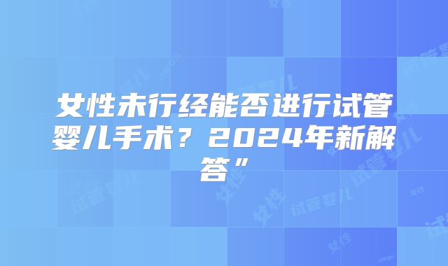女性未行经能否进行试管婴儿手术？2024年新解答”