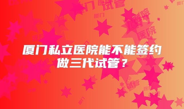 厦门私立医院能不能签约做三代试管？