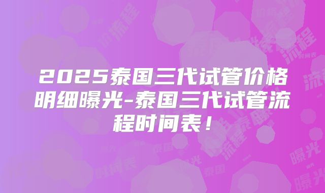 2025泰国三代试管价格明细曝光-泰国三代试管流程时间表！