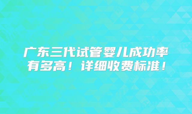 广东三代试管婴儿成功率有多高!详细收费标准!