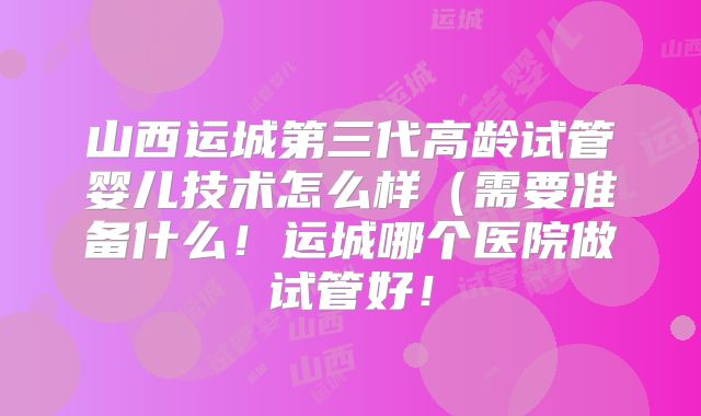 山西运城第三代高龄试管婴儿技术怎么样(需要准备什么!运城哪个医院做试管好!