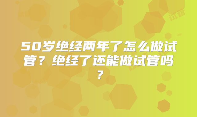 50岁绝经两年了怎么做试管?绝经了还能做试管吗?