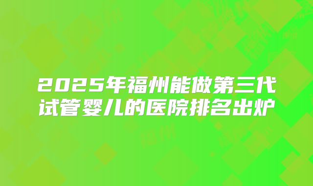 2025年福州能做第三代试管婴儿的医院排名出炉