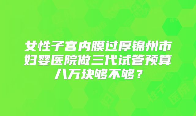 女性子宫内膜过厚锦州市妇婴医院做三代试管预算八万块够不够?