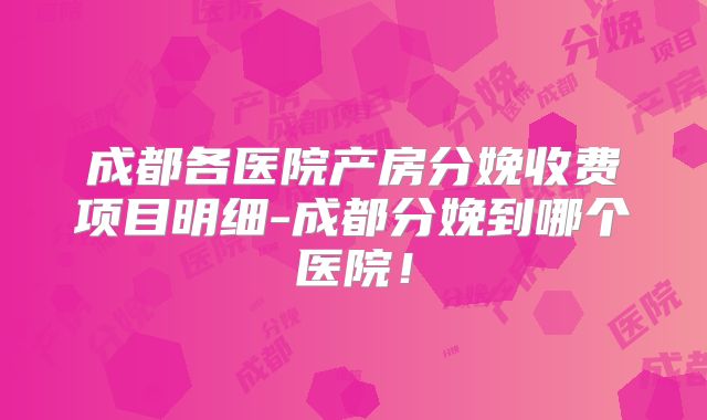 成都各医院产房分娩收费项目明细-成都分娩到哪个医院!