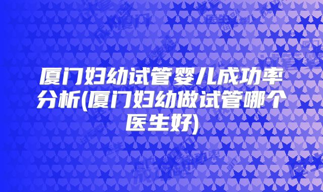 厦门妇幼试管婴儿成功率分析(厦门妇幼做试管哪个医生好)